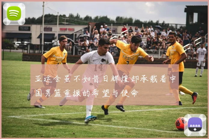 亚运会虽不如昔日辉煌却承载着中国男篮重振的希望与使命