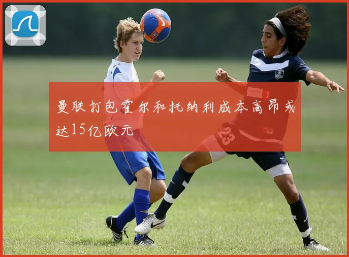 曼联打包霍尔和托纳利成本高昂或达15亿欧元