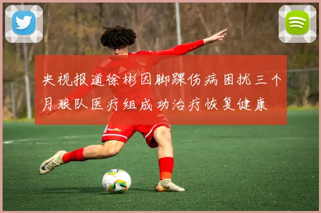 央视报道徐彬因脚踝伤病困扰三个月狼队医疗组成功治疗恢复健康