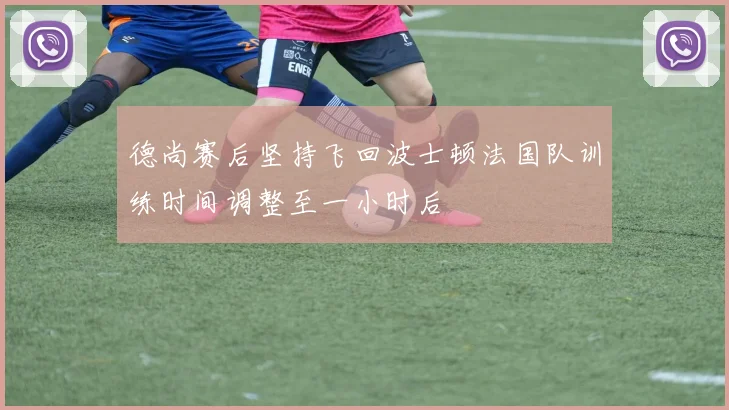 德尚赛后坚持飞回波士顿法国队训练时间调整至一小时后