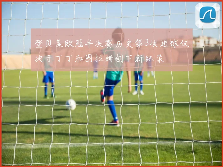 登贝莱欧冠半决赛历史第3快进球仅次于丁丁和图拉姆创下新纪录