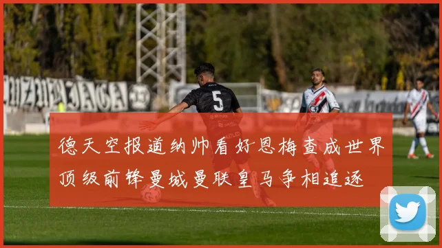 德天空报道纳帅看好恩梅查成世界顶级前锋曼城曼联皇马争相追逐