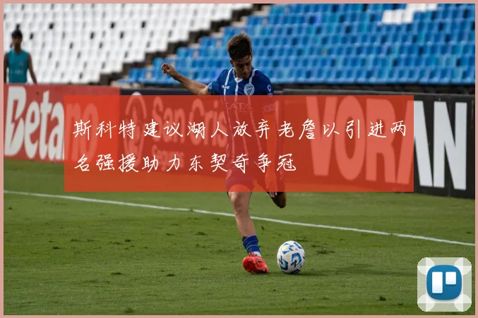 斯科特建议湖人放弃老詹以引进两名强援助力东契奇争冠