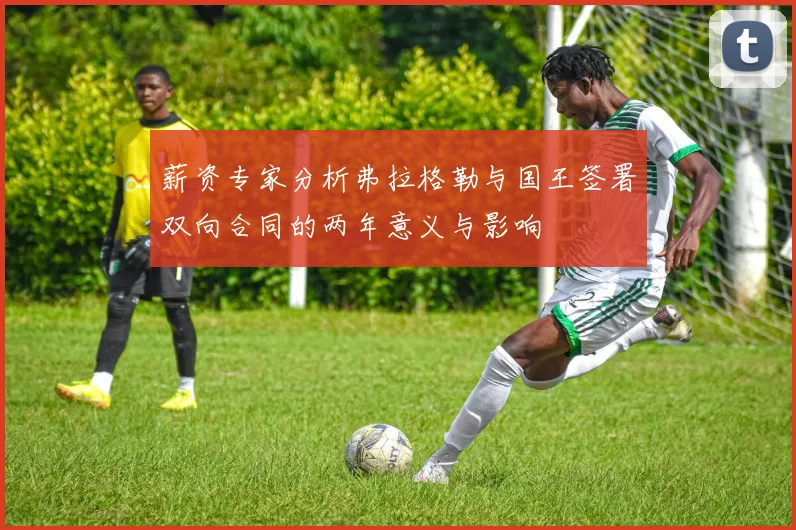 薪资专家分析弗拉格勒与国王签署双向合同的两年意义与影响