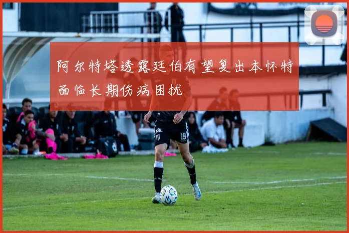 阿尔特塔透露廷伯有望复出本怀特面临长期伤病困扰