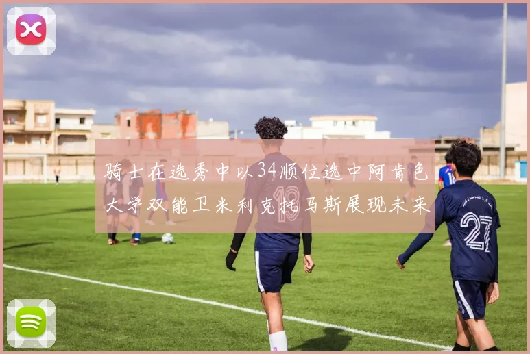 骑士在选秀中以34顺位选中阿肯色大学双能卫米利克托马斯展现未来潜力