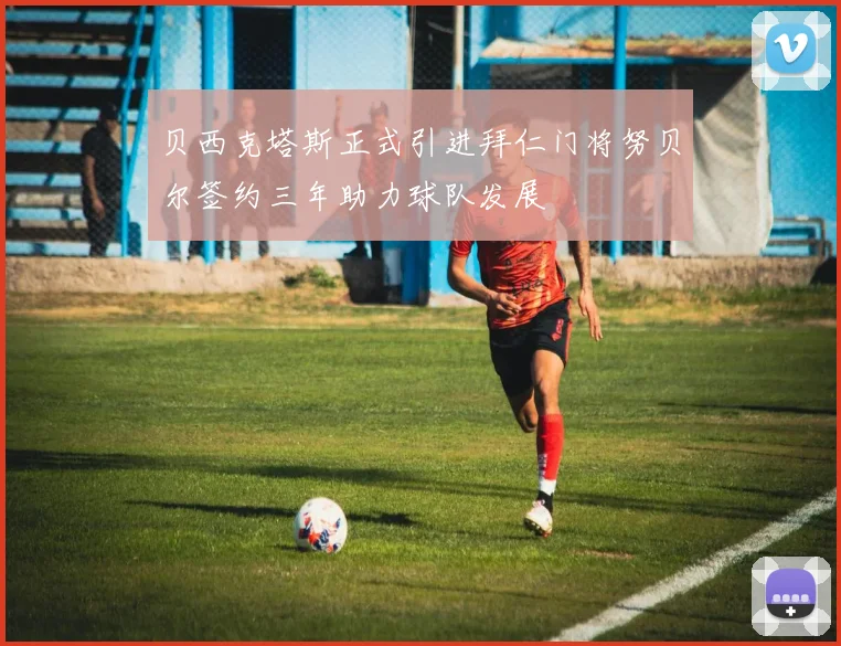 贝西克塔斯正式引进拜仁门将努贝尔签约三年助力球队发展