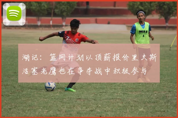 湖记：篮网计划以顶薪报价里夫斯活塞老鹰也在争夺战中积极参与