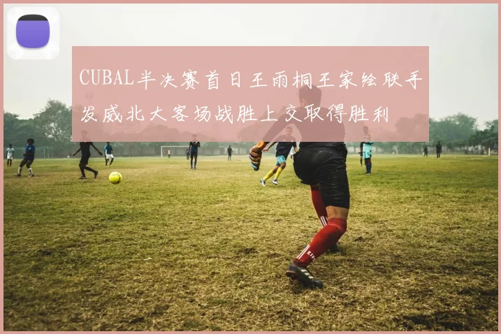 CUBAL半决赛首日王雨桐王家绘联手发威北大客场战胜上交取得胜利