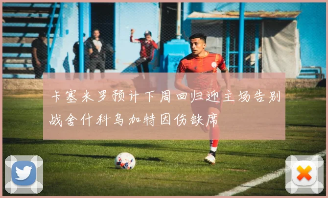 卡塞米罗预计下周回归迎主场告别战舍什科乌加特因伤缺席