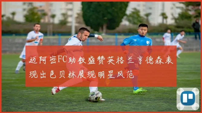 迈阿密FC助教盛赞英格兰亨德森表现出色贝林展现明星风范