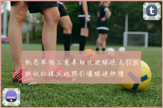 凯恩单场三重奏助攻进球送点引发热议社媒庆祝照引爆球迷热情