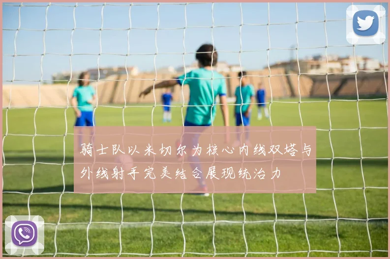 骑士队以米切尔为核心内线双塔与外线射手完美结合展现统治力