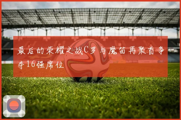 最后的荣耀之战C罗与魔笛再聚首争夺16强席位