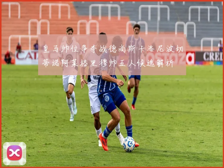 皇马帅位争夺战德尚斯卡洛尼波切蒂诺阿莱格里穆帅五人候选解析