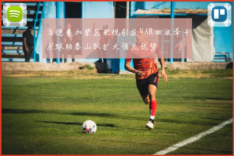 马德鲁加禁区犯规引发VAR回放泽卡点球助泰山队扩大领先优势