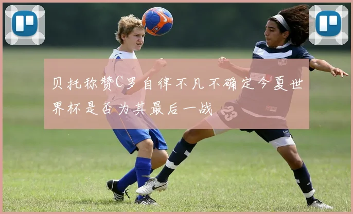贝托称赞C罗自律不凡不确定今夏世界杯是否为其最后一战