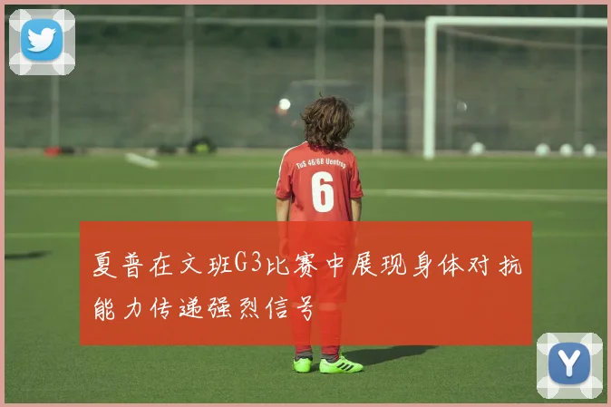 夏普在文班G3比赛中展现身体对抗能力传递强烈信号