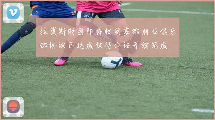 拉莫斯财团即将收购塞维利亚俱乐部协议已达成仅待公证手续完成